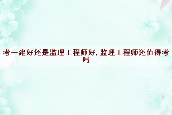 考一建好还是监理工程师好,监理工程师还值得考吗