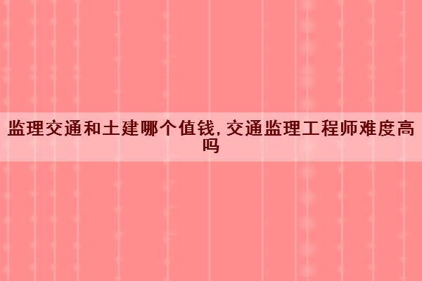 监理交通和土建哪个值钱,交通监理工程师难度高吗