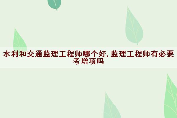 水利和交通监理工程师哪个好,监理工程师有必要考增项吗