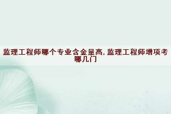 监理工程师哪个专业含金量高,监理工程师增项考哪几门