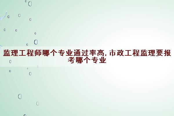 监理工程师哪个专业***高,市政工程监理要报考哪个专业