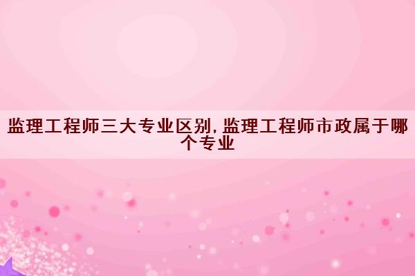 监理工程师三大专业区别,监理工程师市政属于哪个专业