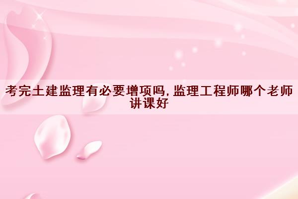 考完土建监理有必要增项吗,监理工程师哪个老师讲课好 考完土建监理有必要增项吗,监理工程师哪个老师讲课好