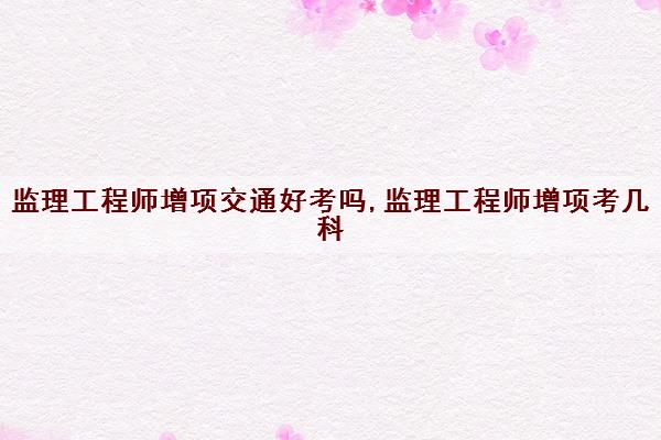 监理工程师增项交通好考吗,监理工程师增项考几科