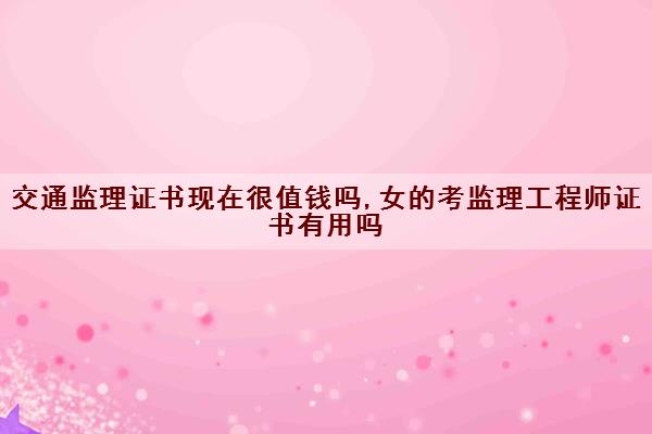 交通监理证书现在很值钱吗,女的考监理工程师证书有用吗