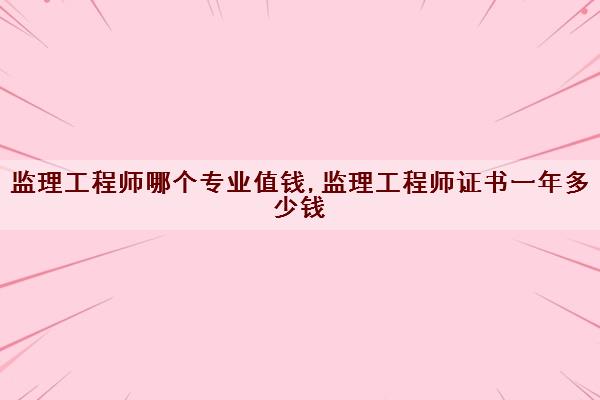 监理工程师哪个专业值钱,监理工程师证书一年多少钱 监理工程师哪个专业值钱,监理工程师证书一年多少钱