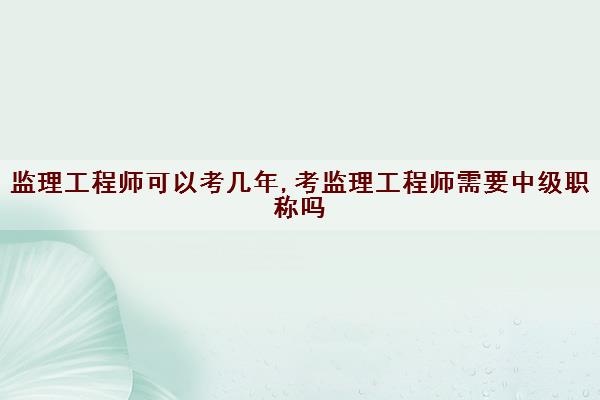 监理工程师可以考几年,考监理工程师需要中级职称吗