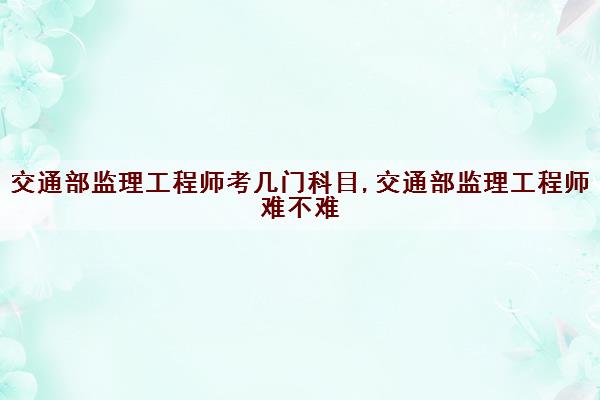 交通部监理工程师考几门科目,交通部监理工程师难不难 交通部监理工程师考几门科目,交通部监理工程师难不难
