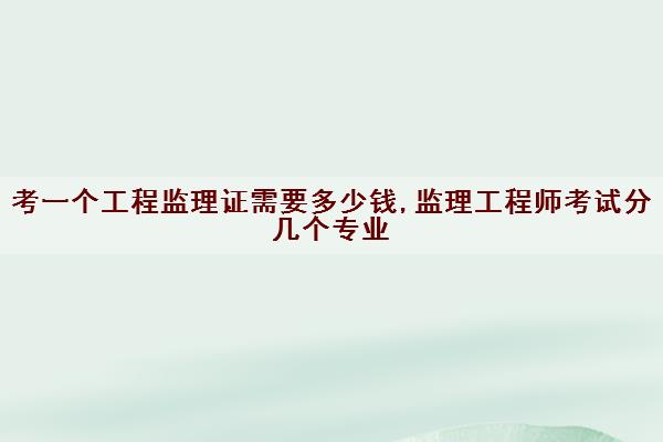 考一个工程监理证需要多少钱,监理工程师考试分几个专业