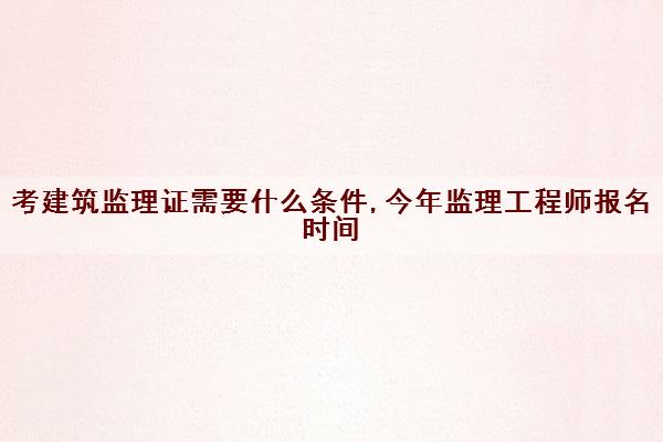 考建筑监理证需要什么条件,今年监理工程师报名时间