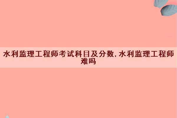 水利监理工程师考试科目及分数,水利监理工程师难吗