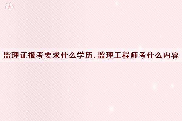 监理证报考要求什么学历,监理工程师考什么内容 监理证报考要求什么学历,监理工程师考什么内容
