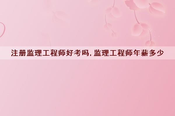 注册监理工程师好考吗,监理工程师年薪多少