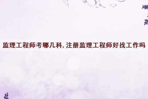监理工程师考哪几科,注册监理工程师好找工作吗