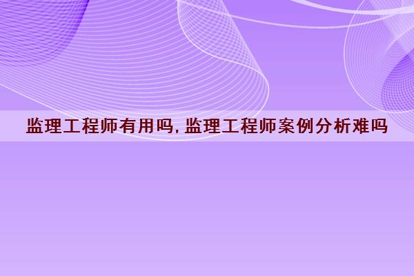 监理工程师有用吗,监理工程师案例分析难吗