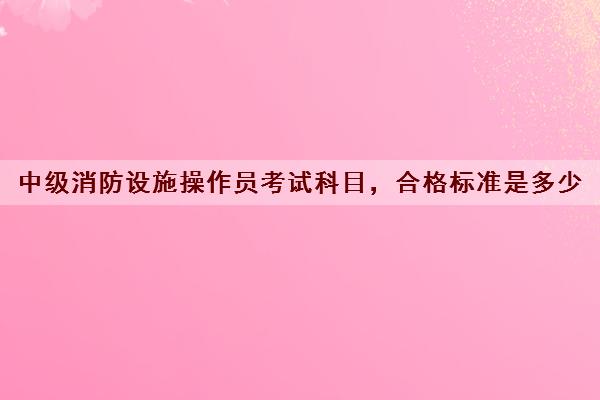 中级消防设施操作员考试科目,合格标准是多少 中级消防设施操作员考试科目,合格标准是多少