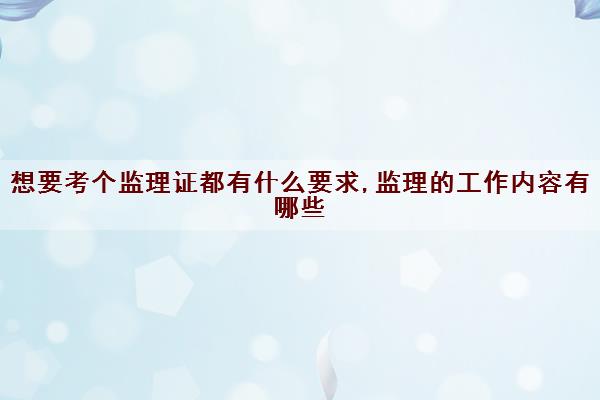 想要考个监理证都有什么要求,监理的工作内容有哪些