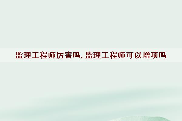 监理工程师厉害吗,监理工程师可以增项吗 监理工程师厉害吗,监理工程师可以增项吗