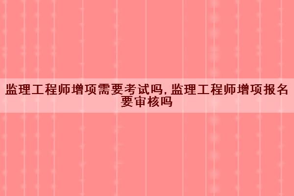监理工程师增项需要考试吗,监理工程师增项报名要审核吗