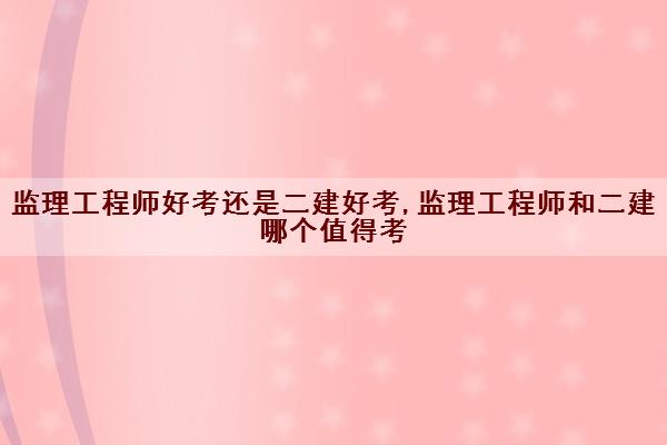 监理工程师好考还是二建好考,监理工程师和二建哪个值得考