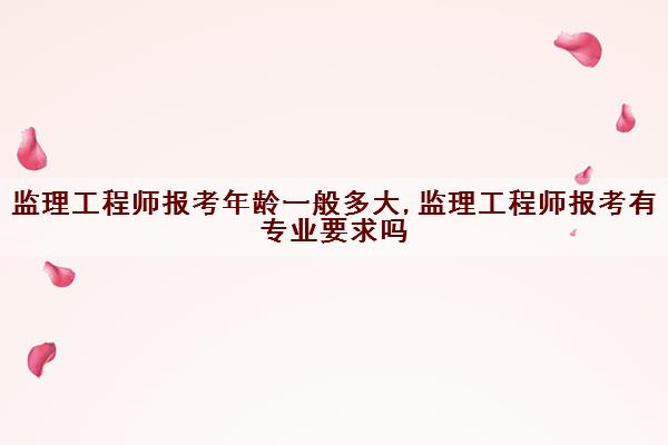 监理工程师报考年龄一般多大,监理工程师报考有专业要求吗