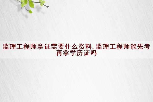 监理工程师拿证需要什么资料,监理工程师能先考再拿学历证吗