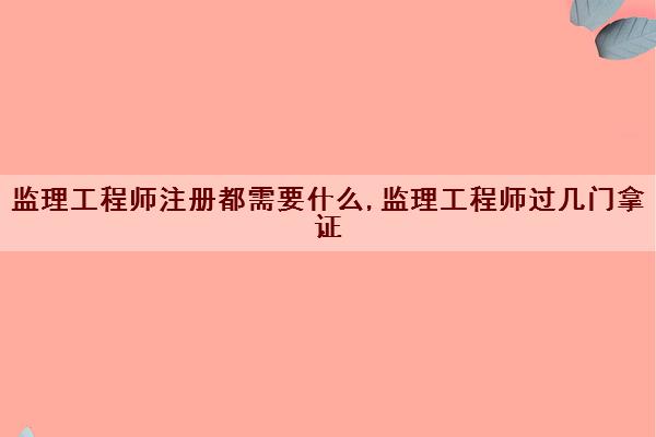 监理工程师注册都需要什么,监理工程师过几门拿证 监理工程师注册都需要什么,监理工程师过几门拿证