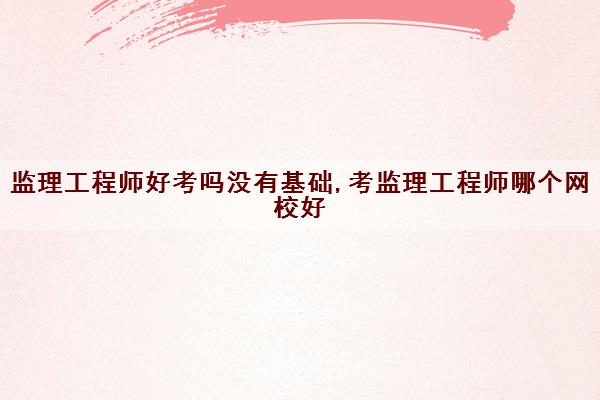 监理工程师好考吗没有基础,考监理工程师哪个网校好