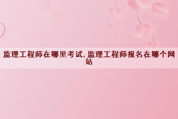 监理工程师在哪里考试,监理工程师报名在哪个网站