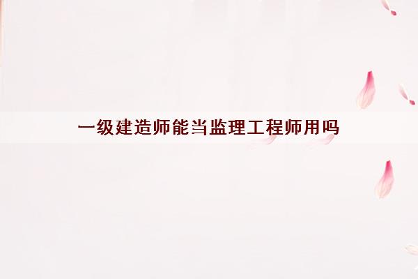 一级建造师能当监理工程师用吗 一级建造师能当监理工程师用吗