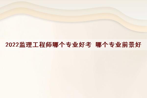2022监理工程师哪个专业好考 哪个专业前景好