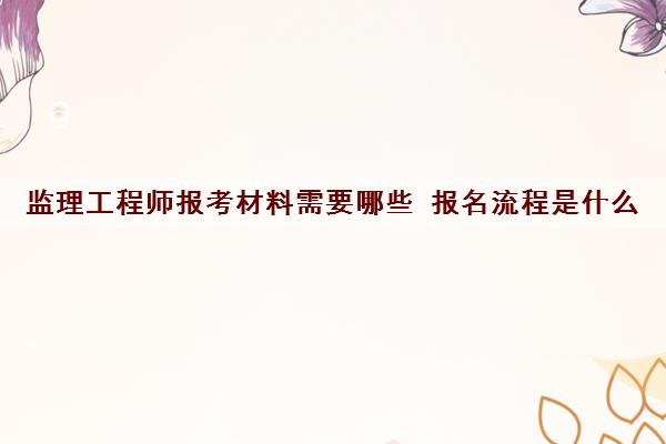 监理工程师报考材料需要哪些 报名流程是什么 监理工程师报考材料需要哪些 报名流程是什么
