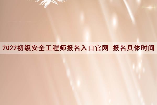 2022初级安全工程师报名入口官网 报名具体时间