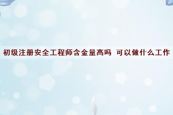初级注册安全工程师含金量高吗 可以做什么工作 初级注册安全工程师含金量高吗 可以做什么工作