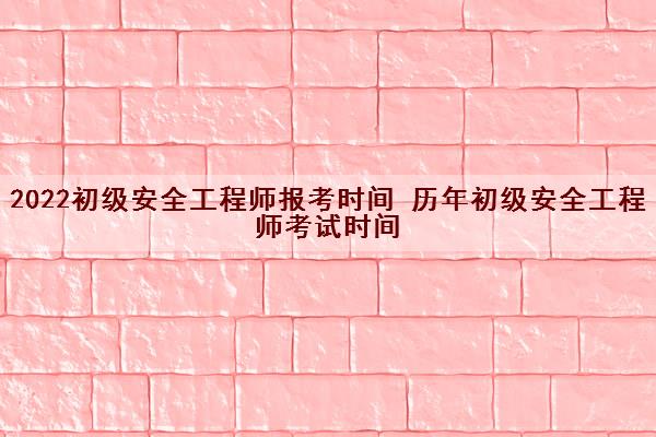 2022初级安全工程师报考时间 历年初级安全工程师考试时间