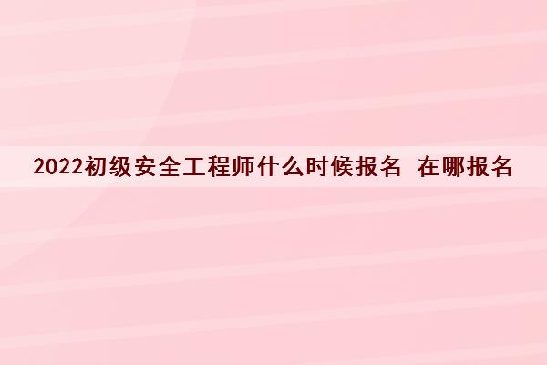 2022初级安全工程师什么时候报名 在哪报名