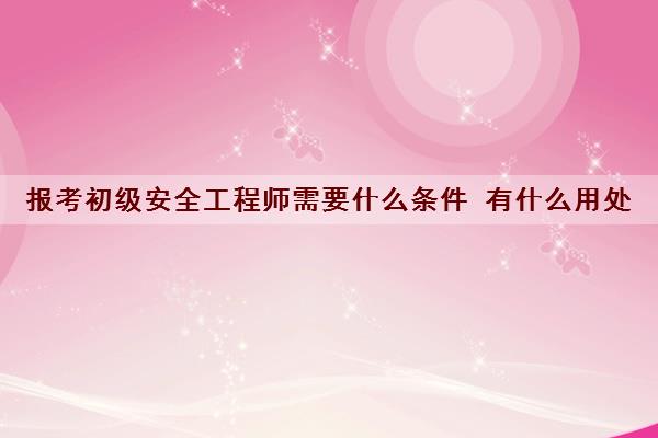 报考初级安全工程师需要什么条件 有什么用处