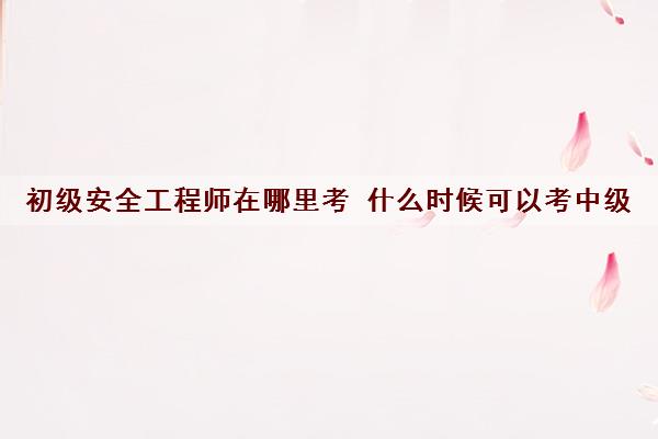 初级安全工程师在哪里考 什么时候可以考中级 初级安全工程师在哪里考 什么时候可以考中级
