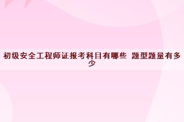 初级安全工程师证报考科目有哪些 题型题量有多少 初级安全工程师证报考科目有哪些 题型题量有多少
