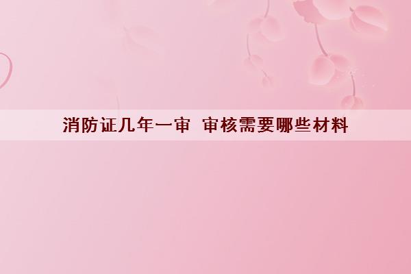 消防证几年一审 审核需要哪些材料 消防证几年一审 审核需要哪些材料