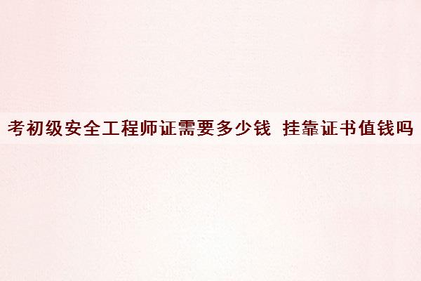 考初级安全工程师证需要多少钱 挂靠证书值钱吗 考初级安全工程师证需要多少钱 挂靠证书值钱吗