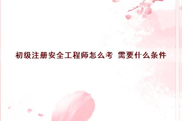 初级注册安全工程师怎么考 需要什么条件
