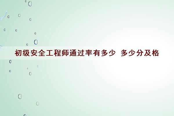 初级安全工程师***有多少 多少分及格 初级安全工程师***有多少 多少分及格