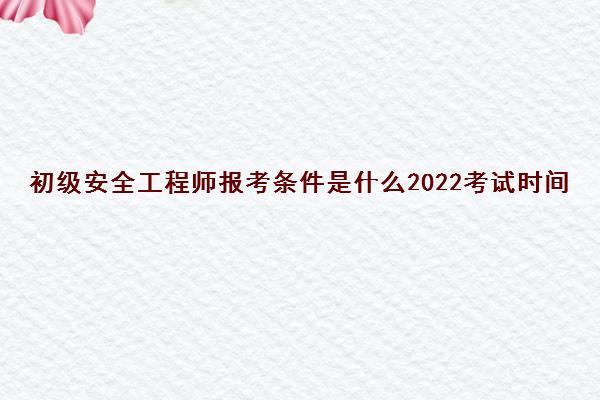 初级安全工程师报考条件是什么2022考试时间 初级安全工程师报考条件是什么2022考试时间