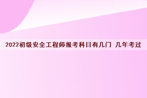 2022初级安全工程师报考科目有几门 几年考过