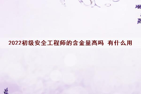 2022初级安全工程师的含金量高吗 有什么用