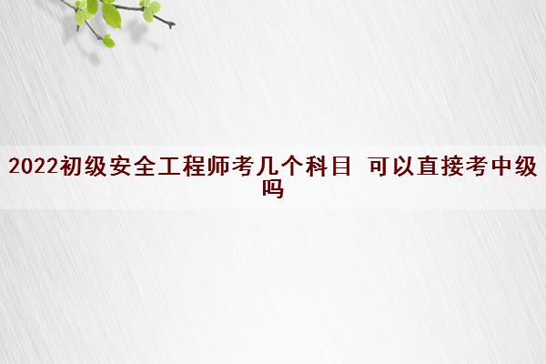 2022初级安全工程师考几个科目 可以直接考中级吗