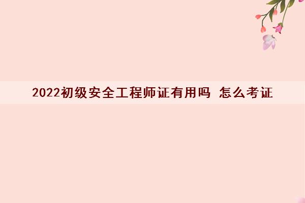 2022初级安全工程师证有用吗 怎么考证