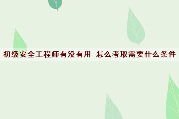 初级安全工程师有没有用 怎么考取需要什么条件