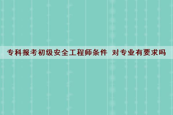 专科报考初级安全工程师条件 对专业有要求吗 专科报考初级安全工程师条件 对专业有要求吗
